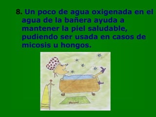 8. Un poco de agua oxigenada en el
  agua de la bañera ayuda a
  mantener la piel saludable,
  pudiendo ser usada en casos de
  micosis u hongos.
 