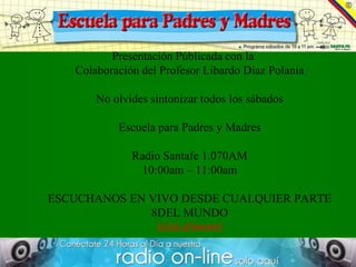 Presentación Públicada con la
   Colaboración del Profesor Libardo Díaz Polania

       No olvides sintonizar todos los sábados

           Escuela para Padres y Madres

              Radio Santafe 1.070AM
               10:00am – 11:00am

ESCUCHANOS EN VIVO DESDE CUALQUIER PARTE
              8DEL MUNDO
                   (click al banner)
 