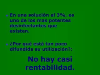    En una solución al 3%, es
    uno de los mas potentes
    desinfectantes que
    existen.

   ¿Por qué está tan poco
    difundida su utilización?:

           No hay casi
          rentabilidad.
 