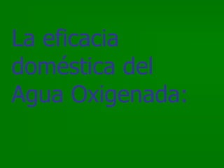 La eficacia
doméstica del
Agua Oxigenada:
 
