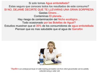 Si solo tomas Agua embotellada?
    Estas seguro que conoces todos los resultados de este consumo?
SI NO, DEJAME DECIRTE QUE TE LLEVARAS UNA GRAN SORPRESA
                             Gastas Dinero…
                        Contaminas El planeta…
           Hay riesgo de contaminación del Nicho ecológico…
              Todo ocasionado por las Botellas de Agua!?
Estudios muestran que el 35% de los consumidores de agua embotellada
         Piensan que es mas saludable que el agua de Garrafón
 
