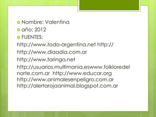  Nombre:   Valentina
 año: 2012
 FUENTES:
http://www.todo-argentina.net http://
http://www.diaadia.com.ar
http://www.taringa.net
http://usuarios.multimania.eswww.folkloredel
norte.com.ar http://www.educar.org
http://www.animalesenpeligro.com.ar
http://alertarojaanimal.blogspot.com.ar
 