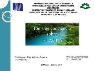 Prof.(a) Judith Campos
C.I. : 4.402.259
REPÚBLICA BOLIVARIANA DE VENEZUELA
UNIVERSIDAD PEDAGÓGICA EXPERIMENTAL
LIBERTADOR
INSTITUTO PEDAGÓGICO RURAL EL MÁCARO
SUBDIRECCIÓN DE INVESTIGACIÓN Y POSTGRADO
TURMERO – EDO. ARAGUA
El Mácaro , febrero 2016
Toma de conciencia
sobre
EL AGUA
Facilitadora: Prof. (a) Inés Pereira
TIC y los MEI
 
