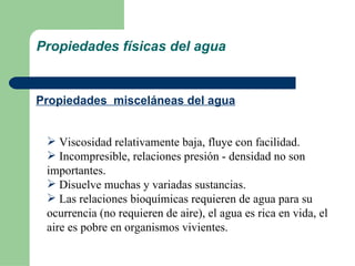 Propiedades físicas del agua Propiedades  misceláneas del agua Viscosidad relativamente baja, fluye con facilidad. Incompresible, relaciones presión - densidad no son importantes. Disuelve muchas y variadas sustancias. Las relaciones bioquímicas requieren de agua para su ocurrencia (no requieren de aire), el agua es rica en vida, el aire es pobre en organismos vivientes.  