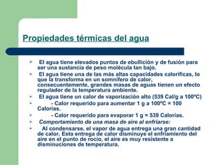 Propiedades térmicas del agua El agua tiene elevados puntos de ebullición y de fusión para ser una sustancia de peso molécula tan bajo. El agua tiene una de las más altas capacidades caloríficas, lo que la transforma en un somnífero de calor, consecuentemente, grandes masas de aguas tienen un efecto regulador de la temperatura ambiente.    El agua tiene un calor de vaporización alto (539 Cal/g a 100ºC)  -  Calor requerido para aumentar 1 g a 100ºC = 100 Calorías. -  Calor requerido para evaporar 1 g = 539 Calorías.   Comportamiento de una masa de aire al enfriarse: Al condensarse, el vapor de agua entrega una gran cantidad de calor. Esta entrega de calor disminuye el enfriamiento del aire en el punto de rocío, el aire es muy resistente a disminuciones de temperatura. 
