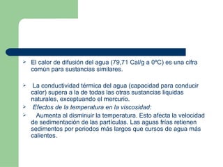 El calor de difusión del agua (79,71 Cal/g a 0ºC) es una cifra común para sustancias similares. La conductividad térmica del agua (capacidad para conducir calor) supera a la de todas las otras sustancias liquidas naturales, exceptuando el mercurio.     Efectos de la temperatura en la viscosidad: Aumenta al disminuir la temperatura. Esto afecta la velocidad de sedimentación de las partículas. Las aguas frías retienen sedimentos por periodos más largos que cursos de agua más calientes. 