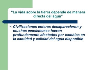 “ La vida sobre la tierra depende de manera directa del agua” Civilizaciones enteras desaparecieron y muchos ecosistemas fueron profundamente afectados por cambios en la cantidad y calidad del agua disponible 