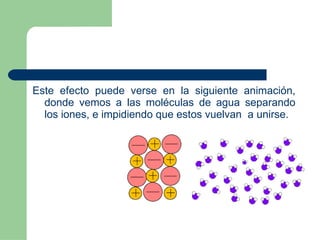 Este efecto puede verse en la siguiente animación, donde vemos a las moléculas de agua separando los iones, e impidiendo que estos vuelvan  a   unirse. 