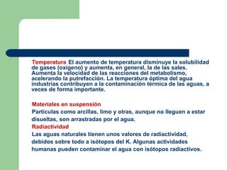 Temperatura El aumento de temperatura disminuye la solubilidad de gases (oxígeno) y aumenta, en general, la de las sales. Aumenta la velocidad de las reacciones del metabolismo, acelerando la putrefacción. La temperatura óptima del agua industrias contribuyen a la contaminación térmica de las aguas, a veces de forma importante. Materiales en suspensión Partículas como arcillas, limo y otras, aunque no lleguen a estar disueltas, son arrastradas por el agua. Radiactividad Las aguas naturales tienen unos valores de radiactividad, debidos sobre todo a isótopos del K. Algunas actividades humanas pueden contaminar el agua con isótopos radiactivos. 