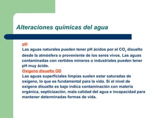 Alteraciones químicas del agua pH Las aguas naturales pueden tener pH ácidos por el CO 2  disuelto desde la atmósfera o proveniente de los seres vivos. Las aguas contaminadas con vertidos mineros o industriales pueden tener pH muy ácido.  Oxígeno disuelto OD Las aguas superficiales limpias suelen estar saturadas de oxígeno, lo que es fundamental para la vida. Si el nivel de oxígeno disuelto es bajo indica contaminación con materia orgánica, septicización, mala calidad del agua e incapacidad para mantener determinadas formas de vida.  