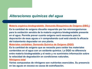 Alteraciones químicas del agua Materia orgánica biodegradable: Demanda Bioquímica de Oxígeno (DBO 5 ) Es la cantidad de oxígeno disuelto requerido por los microorganismos para la oxidación aerobia de la materia orgánica biodegradable presente en el agua. Permite prever cuanto oxígeno será necesario para la depuración de esas aguas e ir comprobando cual está siendo la eficacia del tratamiento depurador en una planta. Materiales oxidables: Demanda Química de Oxígeno (DQO) Es la cantidad de oxígeno que se necesita para oxidar los materiales contenidos en el agua con un oxidante químico. La DQO no diferencia entre materia biodegradable y el resto y no suministra información sobre la velocidad de degradación en condiciones naturales. Nitrógeno total Varios compuestos de nitrógeno son nutrientes esenciales. Su presencia en las aguas en exceso es causa de eutrofización.  