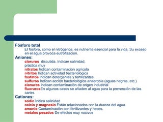 Fósforo total El fósforo, como el nitrógenos, es nutriente esencial para la vida. Su exceso en el agua provoca eutrofización.  Aniones:  cloruros   discutida. Indican salinidad. práctica muy  nitratos  Indican contaminación agrícola nitritos  Indican actividad bacteriológica fosfatos  Indican detergentes y fertilizantes sulfuros  Indican acción bacteriológica anaerobia (aguas negras, etc.)  cianuros  Indican contaminación de origen industrial fluoruros En algunos casos se añaden al agua para la prevención de las caries Cationes:  sodio  Indica salinidad calcio y magnesio  Están relacionados con la dureza del agua. amonio  Contaminación con fertilizantes y heces. metales pesados  De efectos muy nocivos   