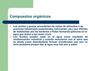 Compuestos orgánicos Los aceites y grasas procedentes de restos de alimentos o de procesos industriales (automóviles, lubricantes, etc.) son difíciles de metabolizar por las bacterias y flotan formando películas en el agua que dañan a los seres vivos.  Los fenoles pueden estar en el agua como resultado de contaminación industrial y cuando reaccionan con el cloro que se añade como desinfectante forman clorofenoles que son un serio problema porque dan al agua muy mal olor y sabor.  