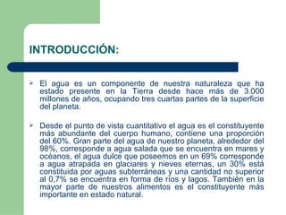 INTRODUCCIÓN: El agua es un componente de nuestra naturaleza que ha estado presente en la Tierra desde hace más de 3.000 millones de años, ocupando tres cuartas partes de la superficie del planeta.  Desde el punto de vista cuantitativo el agua es el constituyente más abundante del cuerpo humano, contiene una proporción del 60%. Gran parte del agua de nuestro planeta, alrededor del 98%, corresponde a agua salada que se encuentra en mares y océanos, el agua dulce que poseemos en un 69% corresponde a agua atrapada en glaciares y nieves eternas, un 30% está constituida por aguas subterráneas y una cantidad no superior al 0,7% se encuentra en forma de ríos y lagos. También en la mayor parte de nuestros alimentos es el constituyente más importante en estado natural. 