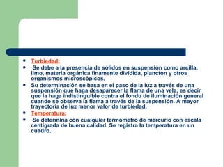 Turbiedad: Se debe a la presencia de sólidos en suspensión como arcilla, limo, materia orgánica finamente dividida, plancton y otros organismos microscópicos. Su determinación se basa en el paso de la luz a través de una suspensión que haga desaparecer la flama de una vela, es decir que la haga indistinguible contra el fondo de iluminación general cuando se observa la flama a través de la suspensión. A mayor trayectoria de luz menor valor de turbiedad. Temperatura: Se determina con cualquier termómetro de mercurio con escala centígrada de buena calidad. Se registra la temperatura en un cuadro. 