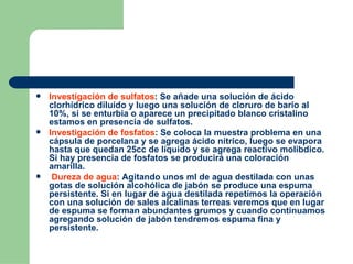 Investigación de sulfatos : Se añade una solución de ácido clorhídrico diluído y luego una solución de cloruro de bario al 10%, si se enturbia o aparece un precipitado blanco cristalino estamos en presencia de sulfatos. Investigación de fosfatos : Se coloca la muestra problema en una cápsula de porcelana y se agrega ácido nítrico, luego se evapora hasta que quedan 25cc de líquido y se agrega reactivo molibdico. Si hay presencia de fosfatos se producirá una coloración amarilla. Dureza de agua : Agitando unos ml de agua destilada con unas gotas de solución alcohólica de jabón se produce una espuma persistente. Si en lugar de agua destilada repetimos la operación con una solución de sales alcalinas terreas veremos que en lugar de espuma se forman abundantes grumos y cuando continuamos agregando solución de jabón tendremos espuma fina y persistente. 
