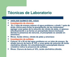 Técnicas de Laboratorio ANÁLISIS QUÍMICO DEL AGUA Investigación de cloruros . En 1 tubo de ensayo colocar el agua problema y añadir 1 gota de ácido nítrico para evitar la precipitación de los carbonatos, agregar unas gotas de la solución de nitrato de plata, si aparece enturbiamiento o se forma un precipitado blanco lechosos denota la presencia de cloruros, el precipitado es soluble en amoníaco. Rtvos: Acido nítrico, nitrato de plata y amoníaco Investigación de sulfatos :   Colocar 10 a 20 ml del agua problema en un tubo de ensayo. Se añade cloruro de bario al 10% y unas gotas de solución de ácido clorhídrico diluido. Un enturbiamiento o precipitado blanco cristalino indica la presencia de sulfatos. Rtvos: Cloruro de bario al 10%, ácido clorhídrico diluído. 