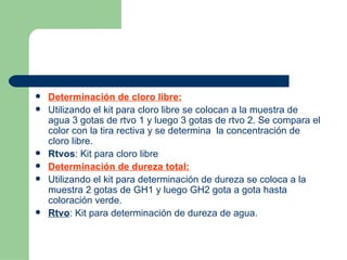 Determinación de cloro libre: Utilizando el kit para cloro libre se colocan a la muestra de agua 3 gotas de rtvo 1 y luego 3 gotas de rtvo 2. Se compara el color con la tira rectiva y se determina  la concentración de cloro libre. Rtvos : Kit para cloro libre Determinación de dureza total: Utilizando el kit para determinación de dureza se coloca a la muestra 2 gotas de GH1 y luego GH2 gota a gota hasta coloración verde. Rtvo : Kit para determinación de dureza de agua. 