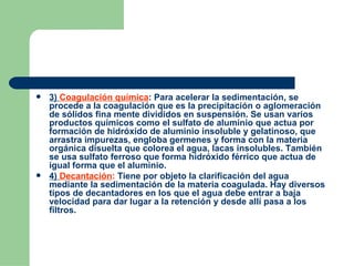 3)  Coagulación química : Para acelerar la sedimentación, se procede a la coagulación que es la precipitación o aglomeración de sólidos fina mente divididos en suspensión. Se usan varios productos químicos como el sulfato de aluminio que actua por formación de hidróxido de aluminio insoluble y gelatinoso, que arrastra impurezas, engloba germenes y forma con la materia orgánica disuelta que colorea el agua, lacas insolubles. También se usa sulfato ferroso que forma hidróxido férrico que actua de igual forma que el aluminio. 4)  Decantación :  Tiene por objeto la clarificación del agua mediante la sedimentación de la materia coagulada. Hay diversos tipos de decantadores en los que el agua debe entrar a baja velocidad para dar lugar a la retención y desde allí pasa a los filtros. 