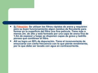 5)  Filtración :  Se utilizan los filtros rápidos de arena y requieren para su buen funcionamiento algún residuo de floculante para formar en la superficie del filtro una fina película. Tiene más o menos 2m. de alto y está formado por una capa de arena fina de 1,5m de espesor y luego se disponen capas de grava y ladrillo poroso que contienen el filtro. Allí se logra un 99% de depuración. Tiene el inconveniente de ensuciarse con cierta frecuencia con lo que pierde rendimiento, por lo que debe ser lavado con agua en contracorriente. 