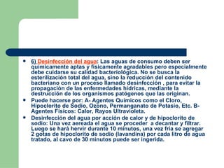 6)  Desinfección del agua : Las aguas de consumo deben ser químicamente aptas y físicamente agradables pero especialmente debe cuidarse su calidad bacteriológica. No se busca la esterilización total del agua, sino la reducción del contenido bacteriano con un proceso llamado desinfección , para evitar la propagación de las enfermedades hídricas, mediante la destrucción de los organismos patógenos que las originan. Puede hacerse por: A- Agentes Químicos como el Cloro, Hipoclorito de Sodio, Ozono, Permanganato de Potasio, Etc. B- Agentes Físicos: Calor, Rayos Ultravioleta. Desinfección del agua por acción de calor y de hipoclorito de sodio: Una vez aereada el agua se proceder  a decantar y filtrar. Luego se hará hervir durante 10 minutos, una vez fria se agregar  2 gotas de hipoclorito de sodio (lavandina) por cada litro de agua tratado, al cavo de 30 minutos puede ser ingerida. 