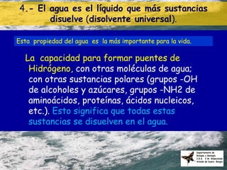 4.- El agua es el líquido que más sustancias
       disuelve (disolvente universal).

Esta propiedad del agua es la más importante para la vida.

  La capacidad para formar puentes de
   Hidrógeno, con otras moléculas de agua;
   con otras sustancias polares (grupos -OH
   de alcoholes y azúcares, grupos -NH2 de
   aminoácidos, proteínas, ácidos nucleicos,
   etc.). Esto significa que todas estas
   sustancias se disuelven en el agua.
 