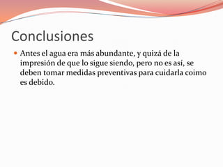 Conclusiones
 Antes el agua era más abundante, y quizá de la
 impresión de que lo sigue siendo, pero no es así, se
 deben tomar medidas preventivas para cuidarla coimo
 es debido.
 