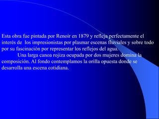 Esta obra fue pintada por Renoir en 1879 y refleja perfectamente el
interés de los impresionistas por plasmar escenas fluviales y sobre todo
por su fascinación por representar los reflejos del agua.
Una larga canoa rojiza ocupada por dos mujeres domina la
composición. Al fondo contemplamos la orilla opuesta donde se
desarrolla una escena cotidiana.
 