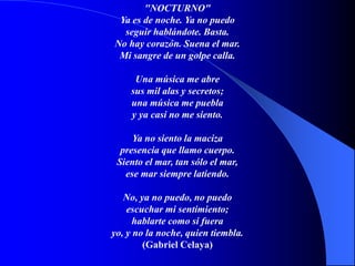"NOCTURNO"
Ya es de noche. Ya no puedo
seguir hablándote. Basta.
No hay corazón. Suena el mar.
Mi sangre de un golpe calla.
Una música me abre
sus mil alas y secretos;
una música me puebla
y ya casi no me siento.
Ya no siento la maciza
presencia que llamo cuerpo.
Siento el mar, tan sólo el mar,
ese mar siempre latiendo.
No, ya no puedo, no puedo
escuchar mi sentimiento;
hablarte como si fuera
yo, y no la noche, quien tiembla.
(Gabriel Celaya)
 