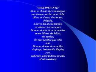 "MAR DISTANTE"
Si no es el mar, si es su imagen,
su estampa, vuelta, en el cielo.
Si no es el mar, si es tu voz
delgada,
a través del ancho mundo,
en altavoz, por los aires.
Si no es el mar, si es su nombre
en un idioma sin labios,
sin pueblo,
sin más palabra que ésta:
mar.
Si no es el mar, si es su idea
de fuego, insondable, limpia;
y yo,
ardiendo, ahogándome en ella.
(Pedro Salinas)
 