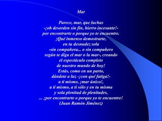Mar
Parece, mar, que luchas
-¡oh desorden sin fin, hierro incesante!-
por encontrarte o porque yo te encuentre.
¡Qué inmenso demostrarte,
en tu desnudez sola
-sin compañera... o sin compañero
según te diga el mar o la mar-, creando
el espectáculo completo
de nuestro mundo de hoy!
Estás, como en un parto,
dándote a luz -¡con qué fatiga!-
a ti mismo, ¡mar único!,
a ti mismo, a ti sólo y en tu misma
y sola plenitud de plenitudes,
... ¡por encontrarte o porque yo te encuentre!
(Juan Ramón Jiménez)
 