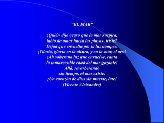 "EL MAR"
¡Quién dijo acaso que la mar suspira,
labio de amor hacia las playas, triste?
Dejad que envuelta por la luz campee.
¡Gloria, gloria en la altura, y en la mar, el oro!
¡Ah soberana luz que envuelve, canta
la inmarcesible edad del mar gozante!
Allá, reverberando
sin tiempo, el mar existe,
¡Un corazón de dios sin muerte, late!
(Vicente Aleixandre)
 
