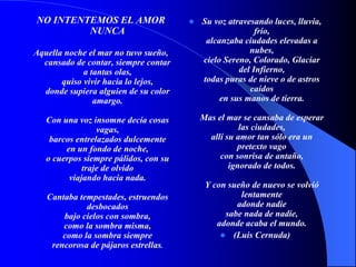 NO INTENTEMOS EL AMOR
NUNCA
Aquella noche el mar no tuvo sueño,
cansado de contar, siempre contar
a tantas olas,
quiso vivir hacia lo lejos,
donde supiera alguien de su color
amargo.
Con una voz insomne decía cosas
vagas,
barcos entrelazados dulcemente
en un fondo de noche,
o cuerpos siempre pálidos, con su
traje de olvido
viajando hacia nada.
Cantaba tempestades, estruendos
desbocados
bajo cielos con sombra,
como la sombra misma,
como la sombra siempre
rencorosa de pájaros estrellas.
 Su voz atravesando luces, lluvia,
frío,
alcanzaba ciudades elevadas a
nubes,
cielo Sereno, Colorado, Glaciar
del Infierno,
todas puras de nieve o de astros
caídos
en sus manos de tierra.
Mas el mar se cansaba de esperar
las ciudades,
allí su amor tan sólo era un
pretexto vago
con sonrisa de antaño,
ignorado de todos.
Y con sueño de nuevo se volvió
lentamente
adonde nadie
sabe nada de nadie,
adonde acaba el mundo.
 (Luis Cernuda)
 