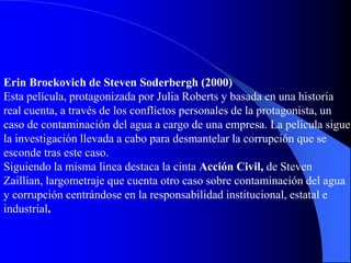 Erin Brockovich de Steven Soderbergh (2000)
Esta película, protagonizada por Julia Roberts y basada en una historia
real cuenta, a través de los conflictos personales de la protagonista, un
caso de contaminación del agua a cargo de una empresa. La película sigue
la investigación llevada a cabo para desmantelar la corrupción que se
esconde tras este caso.
Siguiendo la misma linea destaca la cinta Acción Civil, de Steven
Zaillian, largometraje que cuenta otro caso sobre contaminación del agua
y corrupción centrándose en la responsabilidad institucional, estatal e
industrial.
 