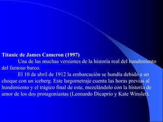 Titanic de James Cameron (1997)
Una de las muchas versiones de la historia real del hundimiento
del famoso barco.
El 10 de abril de 1912 la embarcación se hundía debido a un
choque con un iceberg. Este largometraje cuenta las horas previas al
hundimiento y el trágico final de este, mezclándolo con la historia de
amor de los dos protagoniastas (Leonardo Dicaprio y Kate Winslet).
 