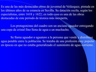 Es una de las más destacadas obras de juventud de Velázquez, pintada en
los últimos años de su estancia en Sevilla. Su datación oscila, según los
especialistas, entre 1618 y 1622; en todo caso es una de las obras
destacadas de este periodo de técnica más inexperta,
Los protagonistas del cuadro son un anciano aguador entregando
una copa de cristal fino llena de agua a un muchacho.
Se llama aguador o aguatero a la persona que vende y distribuye
agua potable entre la población. Se trataba de una profesión muy popular
en épocas en que no estaba generalizado el suministro de agua corriente.
 