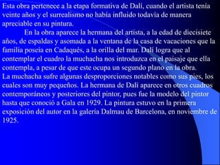 Esta obra pertenece a la etapa formativa de Dalí, cuando el artista tenía
veinte años y el surrealismo no había influido todavía de manera
apreciable en su pintura.
En la obra aparece la hermana del artista, a la edad de diecisiete
años, de espaldas y asomada a la ventana de la casa de vacaciones que la
familia poseía en Cadaqués, a la orilla del mar. Dalí logra que al
contemplar el cuadro la muchacha nos introduzca en el paisaje que ella
contempla, a pesar de que este ocupa un segundo plano en la obra.
La muchacha sufre algunas desproporciones notables como sus pies, los
cuales son muy pequeños. La hermana de Dalí aparece en otros cuadros
contemporáneos y posteriores del pintor, pues fue la modelo del pintor
hasta que conoció a Gala en 1929. La pintura estuvo en la primera
exposición del autor en la galería Dalmau de Barcelona, en noviembre de
1925.
 
