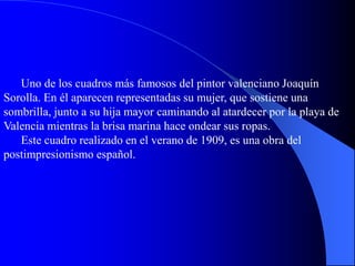 Uno de los cuadros más famosos del pintor valenciano Joaquín
Sorolla. En él aparecen representadas su mujer, que sostiene una
sombrilla, junto a su hija mayor caminando al atardecer por la playa de
Valencia mientras la brisa marina hace ondear sus ropas.
Este cuadro realizado en el verano de 1909, es una obra del
postimpresionismo español.
 