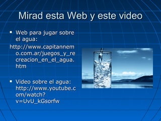 Mirad esta Web y este videoMirad esta Web y este video
 Web para jugar sobreWeb para jugar sobre
el agua:el agua:
http://www.capitannemhttp://www.capitannem
o.com.ar/juegos_y_reo.com.ar/juegos_y_re
creacion_en_el_agua.creacion_en_el_agua.
htmhtm
 Video sobre el agua:Video sobre el agua:
http://www.youtube.chttp://www.youtube.c
om/watch?om/watch?
v=UvU_kGsorfwv=UvU_kGsorfw
 