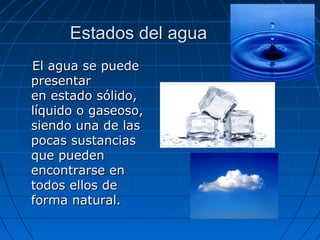 Estados del aguaEstados del agua
El agua se puedeEl agua se puede
presentarpresentar
en estado sólido,en estado sólido,
líquido o gaseoso,líquido o gaseoso,
siendo una de lassiendo una de las
pocas sustanciaspocas sustancias
que puedenque pueden
encontrarse enencontrarse en
todos ellos detodos ellos de
forma natural.forma natural.
 