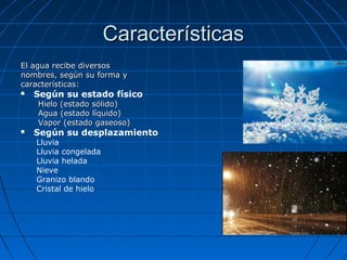 CaracterísticasCaracterísticas
El agua recibe diversosEl agua recibe diversos
nombres, según su forma ynombres, según su forma y
características:características:
 Según su estado físico
Hielo (estado sólido)Hielo (estado sólido)
Agua (estado líquido)Agua (estado líquido)
Vapor (estado gaseoso)Vapor (estado gaseoso)
 Según su desplazamiento
Lluvia
Lluvia congelada
Lluvia helada
Nieve
Granizo blando
Cristal de hielo
 