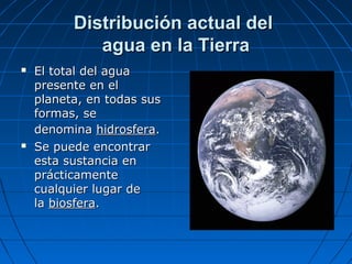 Distribución actual delDistribución actual del
agua en la Tierraagua en la Tierra
 El total del aguaEl total del agua
presente en elpresente en el
planeta, en todas susplaneta, en todas sus
formas, seformas, se
denominadenomina hidrosferahidrosfera..
 Se puede encontrarSe puede encontrar
esta sustancia enesta sustancia en
prácticamenteprácticamente
cualquier lugar decualquier lugar de
lala biosferabiosfera..
 