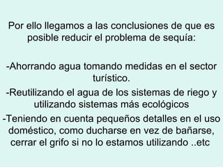 Por ello llegamos a las conclusiones de que es posible reducir el problema de sequía: -Ahorrando agua tomando medidas en el sector turístico. -Reutilizando el agua de los sistemas de riego y utilizando sistemas más ecológicos -Teniendo en cuenta pequeños detalles en el uso doméstico, como ducharse en vez de bañarse, cerrar el grifo si no lo estamos utilizando ..etc  