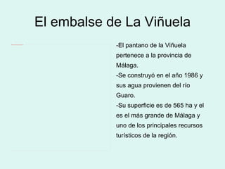 El embalse de La Viñuela -El pantano de la Viñuela pertenece a la provincia de Málaga.  -Se construyó en el año 1986 y sus agua provienen del río  Guaro. -Su superficie es de 565 ha y el es el más grande de Málaga y  uno de los principales recursos  turísticos de la región. 