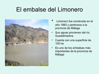 El embalse del Limonero Limonero fue construido en el año 1983 y pertenece a la provincia de Málaga Sus aguas provienen del río Guadalmedina. Cuenta con una superficie de 105 ha Es uno de los embalses más importantes de la provincia de Málaga  