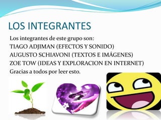 LOS INTEGRANTES
Los integrantes de este grupo son:
TIAGO ADJIMAN (EFECTOS Y SONIDO)
AUGUSTO SCHIAVONI (TEXTOS E IMÁGENES)
ZOE TOW (IDEAS Y EXPLORACION EN INTERNET)
Gracias a todos por leer esto.
 