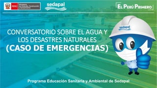 CONVERSATORIO SOBRE EL AGUA Y
LOS DESASTRES NATURALES
(CASO DE EMERGENCIAS)
Programa Educación Sanitaria y Ambiental de Sedapal
 