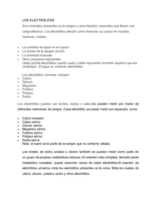 LOS ELECTRÓLITOS
Son minerales presentes en la sangre y otros líquidos corporales que llevan una
carga eléctrica. Los electrólitos afectan cómo funciona su cuerpo en muchas
maneras, incluso:
 La cantidad de agua en el cuerpo
 La acidez de la sangre (el pH)
 La actividad muscular
 Otros procesos importantes
Usted pierde electrólitos cuando suda y debe reponerlos tomando líquidos que los
contengan. El agua no contiene electrólitos.
Los electrólitos comunes incluyen:
 Calcio.
 Cloruro.
 Magnesio.
 Fósforo.
 Potasio.
 Sodio.
Los electrólitos pueden ser ácidos, bases o sales.Se pueden medir por medio de
diferentes exámenes de sangre. Cada electrólito se puede medir por separado, como:
 Calcio ionizado
 Calcio sérico
 Cloruro sérico
 Magnesio sérico
 Fósforo sérico
 Potasio sérico
 Sodio sérico
Nota: el suero es la parte de la sangre que no contiene células.
Los niveles de sodio, potasio y cloruro también se pueden medir como parte de
un grupo de pruebas metabólicas básicas. Un examen más completo, llamado panel
metabólico completo, puede examinar varios de estos electrólitos.El examen de
electrólitos urinarios mide los electrólitos presentes en la orina. Mide los niveles de
calcio, cloruro, potasio, sodio y otros electrólitos.
 