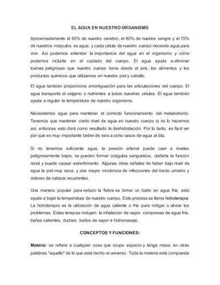EL AGUA EN NUESTRO ORGANISMO
Aproximadamente el 85% de nuestro cerebro, el 80% de nuestra sangre y el 70%
de nuestros músculos es agua, y cada célula de nuestro cuerpo necesita agua para
vivir. Así podemos entender la importancia del agua en el organismo y cómo
podemos incluirla en el cuidado del cuerpo. El agua ayuda a eliminar
toxinas peligrosas que nuestro cuerpo toma desde el aire, los alimentos y los
productos químicos que utilizamos en nuestra piel y cabello.
El agua también proporciona amortiguación para las articulaciones del cuerpo. El
agua transporta el oxígeno y nutrientes a todas nuestras células. El agua también
ayuda a regular la temperatura de nuestro organismo.
Necesitamos agua para mantener el correcto funcionamiento del metabolismo.
Tenemos que mantener cierto nivel de agua en nuestro cuerpo si no lo hacemos
así, entonces esto dará como resultado la deshidratación. Por lo tanto, es fácil ver
por qué es muy importante beber de seis a ocho vasos de agua al día.
Si no tenemos suficiente agua, la presión arterial puede caer a niveles
peligrosamente bajos, se pueden formar coágulos sanguíneos, dañaría la función
renal y puede causar estreñimiento. Algunas otras señales de haber bajo nivel de
agua la piel muy seca, y una mayor incidencia de infecciones del tracto urinario y
dolores de cabeza recurrentes.
Una manera popular para reducir la fiebre es tomar un baño en agua fría, esto
ayuda a bajar la temperatura de nuestro cuerpo. Este proceso se llama hidroterapia.
La hidroterapia es la utilización de agua caliente o fría para mitigar o aliviar los
problemas. Estas terapias incluyen la inhalación de vapor, compresas de agua fría,
baños calientes, duchas, baños de vapor e hidromasaje.
CONCEPTOS Y FUNCIONES:
Materia: se refiere a cualquier cosa que ocupe espacio y tenga masa, en otras
palabras "aquello" de lo que está hecho el universo. Toda la materia está compuesta
 