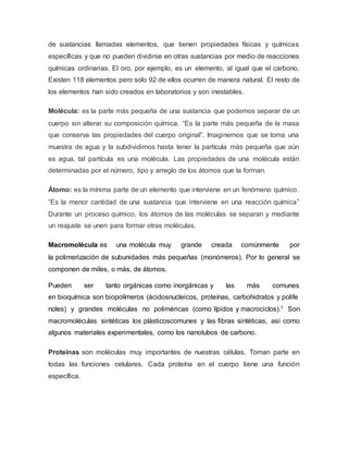 de sustancias llamadas elementos, que tienen propiedades físicas y químicas
específicas y que no pueden dividirse en otras sustancias por medio de reacciones
químicas ordinarias. El oro, por ejemplo, es un elemento, al igual que el carbono.
Existen 118 elementos pero solo 92 de ellos ocurren de manera natural. El resto de
los elementos han sido creados en laboratorios y son inestables.
Molécula: es la parte más pequeña de una sustancia que podemos separar de un
cuerpo sin alterar su composición química. “Es la parte más pequeña de la masa
que conserva las propiedades del cuerpo original”. Imaginemos que se toma una
muestra de agua y la subdividimos hasta tener la partícula más pequeña que aún
es agua, tal partícula es una molécula. Las propiedades de una molécula están
determinadas por el número, tipo y arreglo de los átomos que la forman.
Átomo: es la mínima parte de un elemento que interviene en un fenómeno químico.
“Es la menor cantidad de una sustancia que interviene en una reacción química”
Durante un proceso químico, los átomos de las moléculas se separan y mediante
un reajuste se unen para formar otras moléculas.
Macromolécula es una molécula muy grande creada comúnmente por
la polimerización de subunidades más pequeñas (monómeros). Por lo general se
componen de miles, o más, de átomos.
Pueden ser tanto orgánicas como inorgánicas y las más comunes
en bioquímica son biopolímeros (ácidosnucleicos, proteínas, carbohidratos y polife
noles) y grandes moléculas no poliméricas (como lípidos y macrociclos).1 Son
macromoléculas sintéticas los plásticoscomunes y las fibras sintéticas, así como
algunos materiales experimentales, como los nanotubos de carbono.
Proteínas son moléculas muy importantes de nuestras células. Toman parte en
todas las funciones celulares. Cada proteína en el cuerpo tiene una función
específica.
 